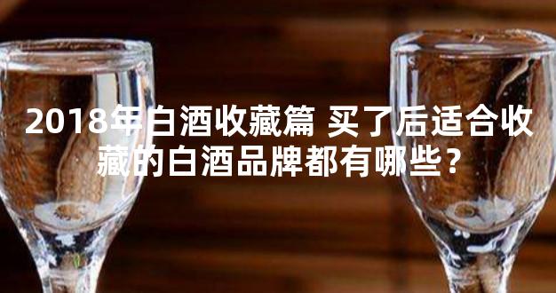 2018年白酒收藏篇 买了后适合收藏的白酒品牌都有哪些？